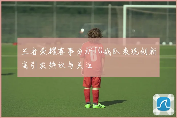 王者荣耀赛事分析IG战队表现创新高引发热议与关注