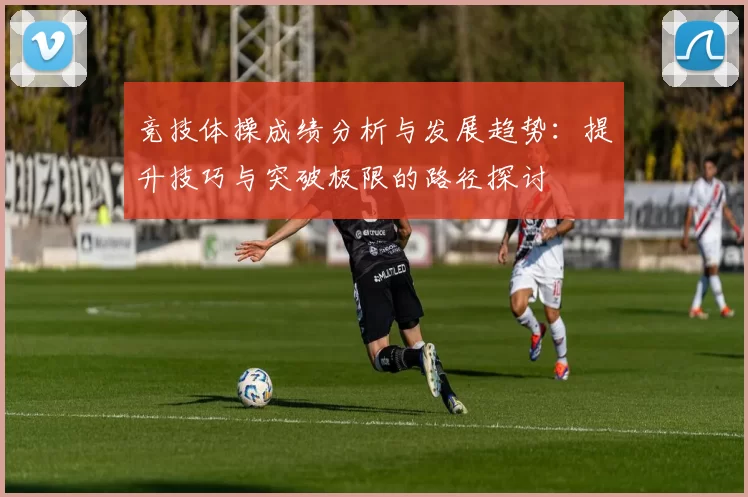 竞技体操成绩分析与发展趋势：提升技巧与突破极限的路径探讨