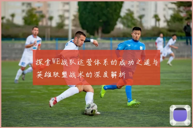 探索WE战队运营体系的成功之道与英雄联盟战术的深度解析
