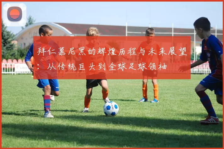 拜仁慕尼黑的辉煌历程与未来展望：从传统巨头到全球足球领袖