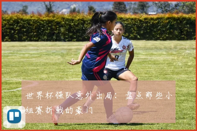 世界杯强队意外出局：盘点那些小组赛折戟的豪门