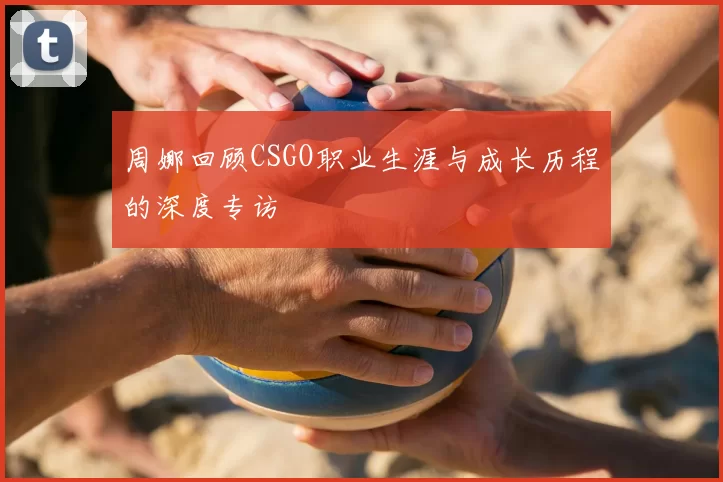 周娜回顾CSGO职业生涯与成长历程的深度专访