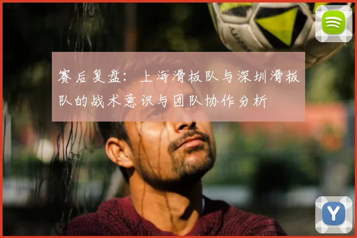 赛后复盘：上海滑板队与深圳滑板队的战术意识与团队协作分析