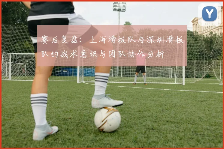 赛后复盘:上海滑板队与深圳滑板队的战术意识与团队协作分析