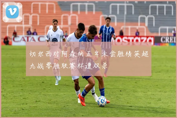 切尔西对阿森纳五年未尝胜绩英超九战零胜联赛杯遭双杀