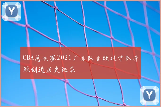 CBA总决赛2021广东队击败辽宁队夺冠创造历史纪录
