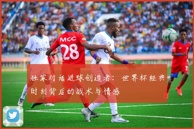 独家对话进球创造者:世界杯经典时刻背后的战术与情感