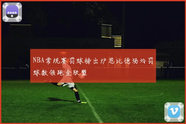 NBA常规赛罚球榜出炉恩比德场均罚球数领跑全联盟