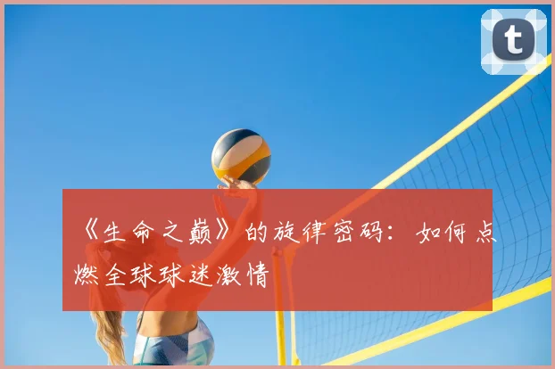 《生命之巅》的旋律密码:如何点燃全球球迷激情