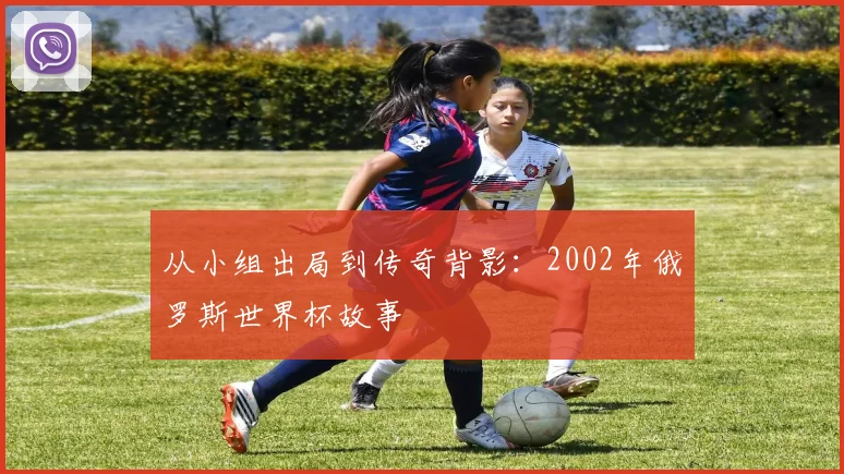 从小组出局到传奇背影:2002年俄罗斯世界杯故事