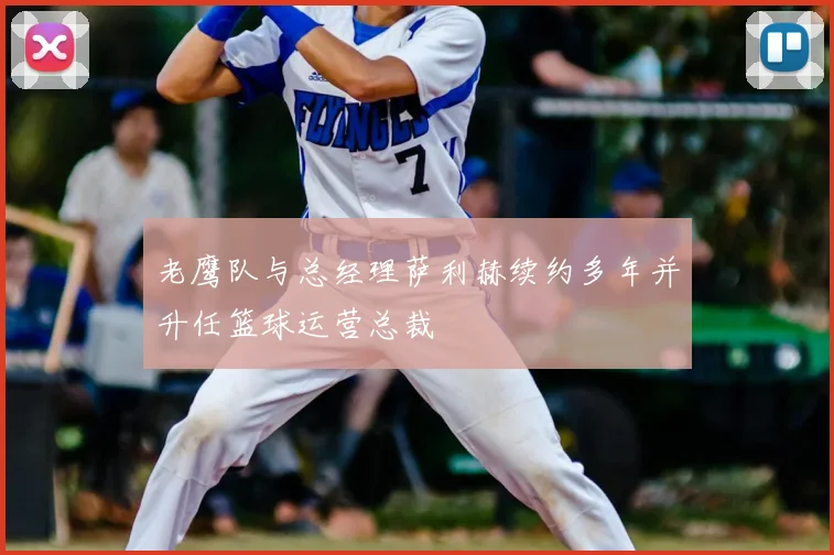 老鹰队与总经理萨利赫续约多年并升任篮球运营总裁
