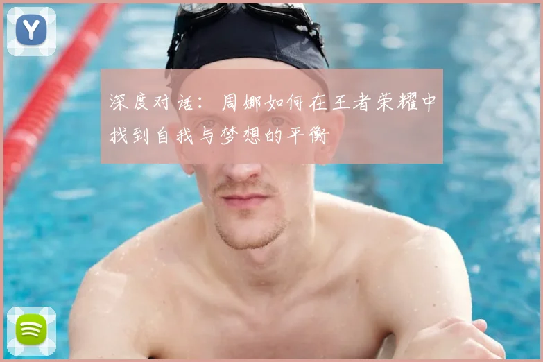 深度对话:周娜如何在王者荣耀中找到自我与梦想的平衡
