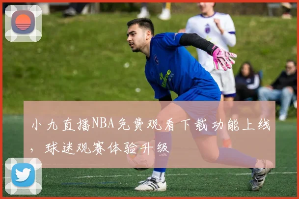 小九直播NBA免费观看下载功能上线，球迷观赛体验升级