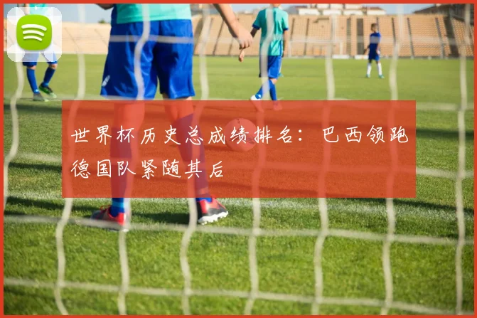 世界杯历史总成绩排名：巴西领跑德国队紧随其后