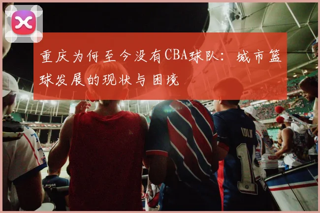 重庆为何至今没有CBA球队：城市篮球发展的现状与困境