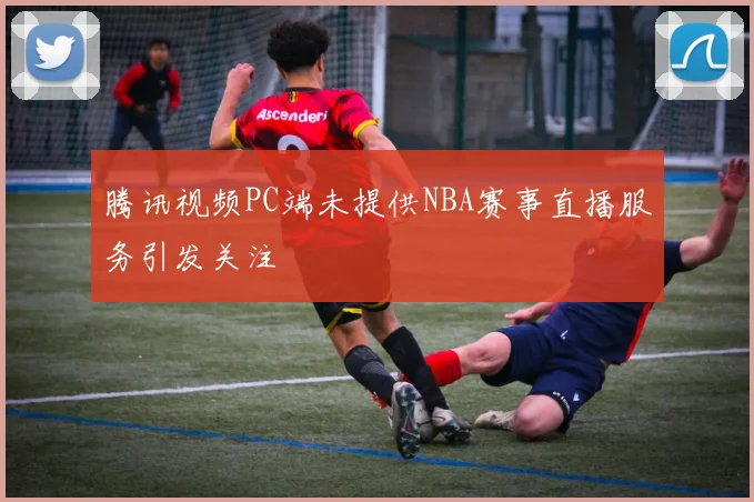 腾讯视频PC端未提供NBA赛事直播服务引发关注