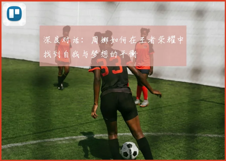 深度对话:周娜如何在王者荣耀中找到自我与梦想的平衡