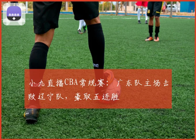 小九直播CBA常规赛：广东队主场击败辽宁队，豪取五连胜