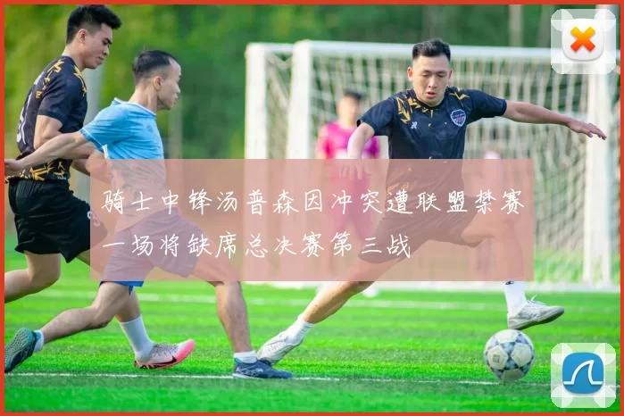 骑士中锋汤普森因冲突遭联盟禁赛一场将缺席总决赛第三战