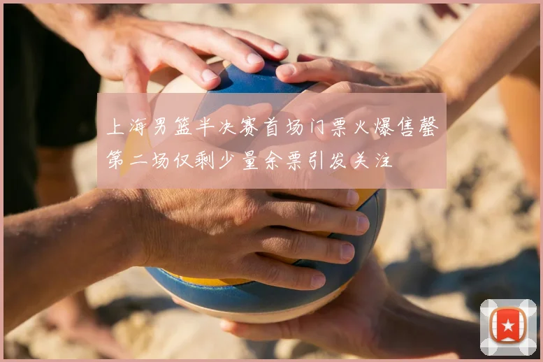 上海男篮半决赛首场门票火爆售罄第二场仅剩少量余票引发关注