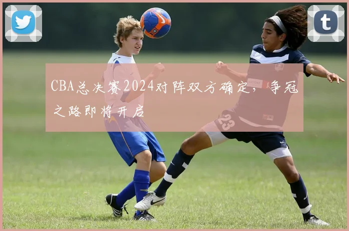 CBA总决赛2024对阵双方确定，争冠之路即将开启