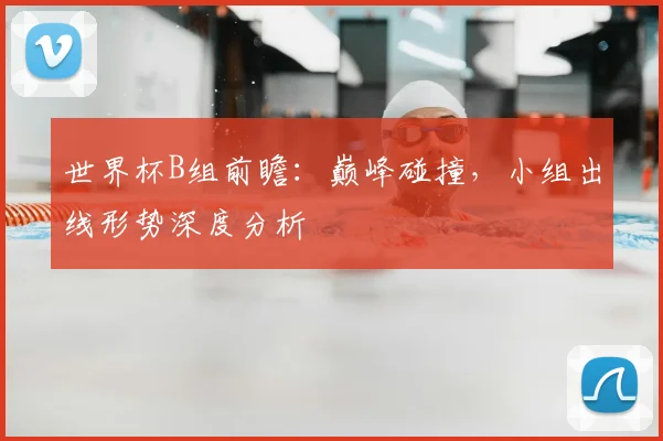 世界杯B组前瞻：巅峰碰撞，小组出线形势深度分析