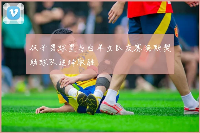 双子男球星与白羊女队友赛场默契助球队逆转取胜