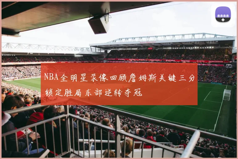 NBA全明星录像回顾詹姆斯关键三分锁定胜局东部逆转夺冠