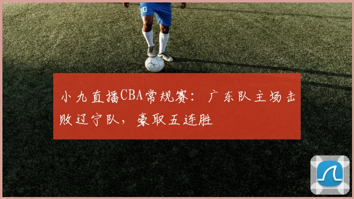 小九直播CBA常规赛：广东队主场击败辽宁队，豪取五连胜