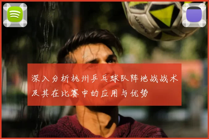 深入分析杭州乒乓球队阵地战战术及其在比赛中的应用与优势
