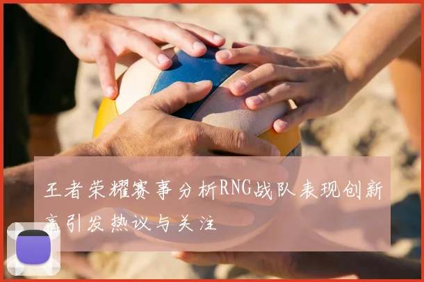 王者荣耀赛事分析RNG战队表现创新高引发热议与关注
