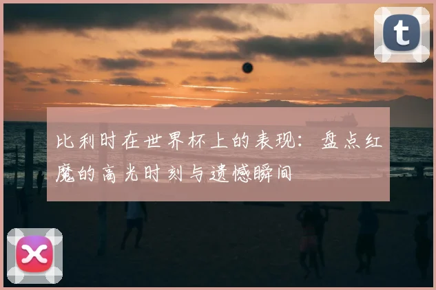 比利时在世界杯上的表现：盘点红魔的高光时刻与遗憾瞬间