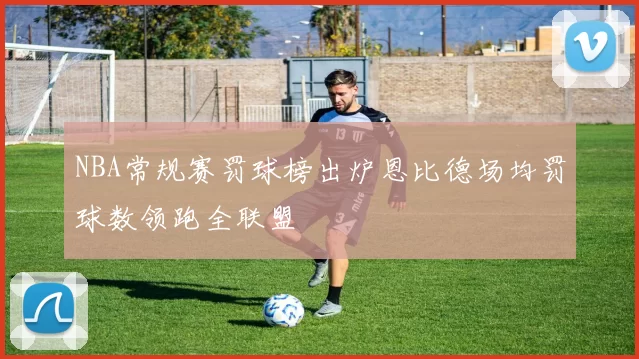 NBA常规赛罚球榜出炉恩比德场均罚球数领跑全联盟