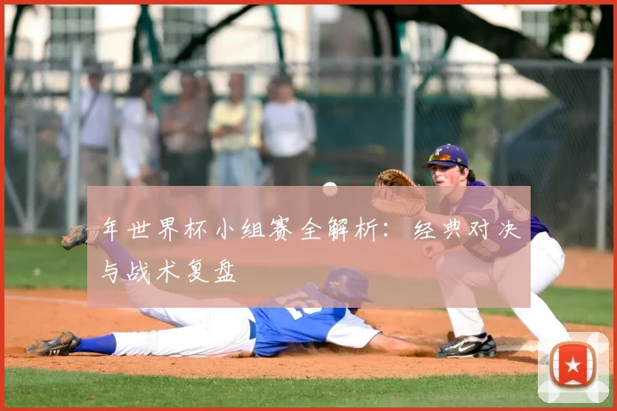 年世界杯小组赛全解析:经典对决与战术复盘