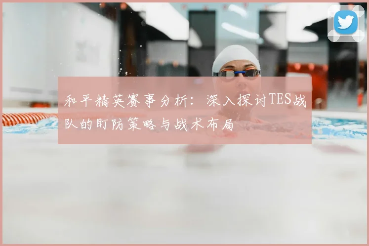 和平精英赛事分析：深入探讨TES战队的盯防策略与战术布局