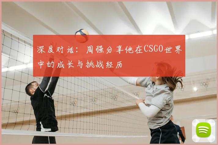 深度对话：周强分享他在CSGO世界中的成长与挑战经历