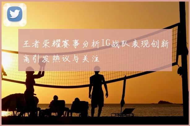 王者荣耀赛事分析IG战队表现创新高引发热议与关注