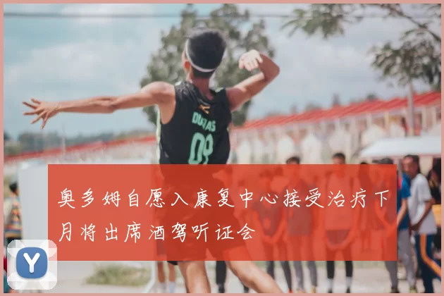 奥多姆自愿入康复中心接受治疗下月将出席酒驾听证会