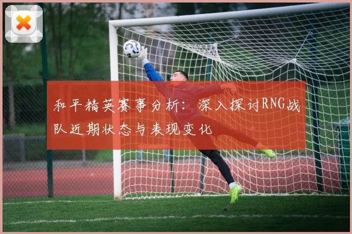 和平精英赛事分析：深入探讨RNG战队近期状态与表现变化