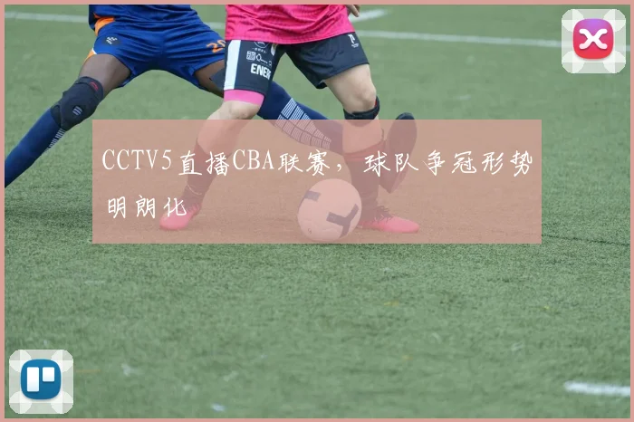 CCTV5直播CBA联赛，球队争冠形势明朗化