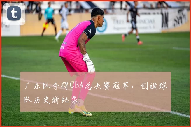 广东队夺得CBA总决赛冠军，创造球队历史新纪录