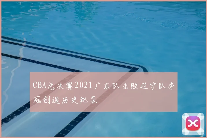 CBA总决赛2021广东队击败辽宁队夺冠创造历史纪录