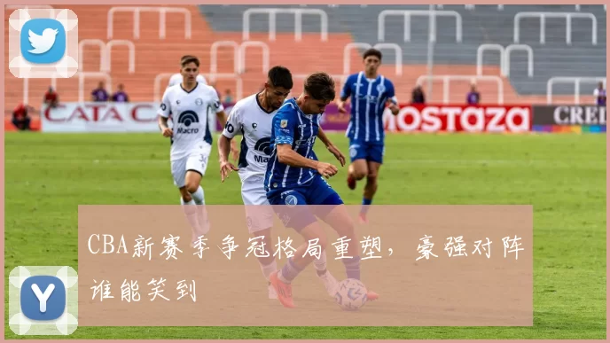CBA新赛季争冠格局重塑，豪强对阵谁能笑到