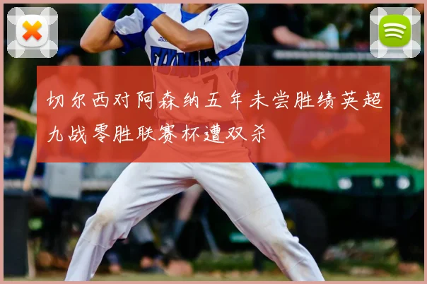 切尔西对阿森纳五年未尝胜绩英超九战零胜联赛杯遭双杀