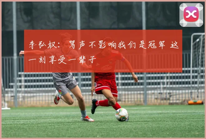 李弘权:骂声不影响我们是冠军 这一刻享受一辈子