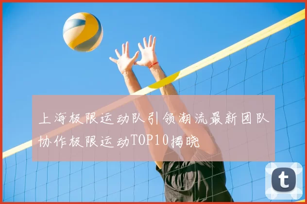 上海极限运动队引领潮流最新团队协作极限运动TOP10揭晓
