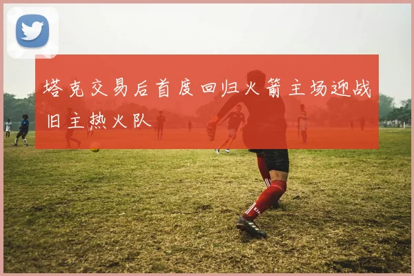 塔克交易后首度回归火箭主场迎战旧主热火队
