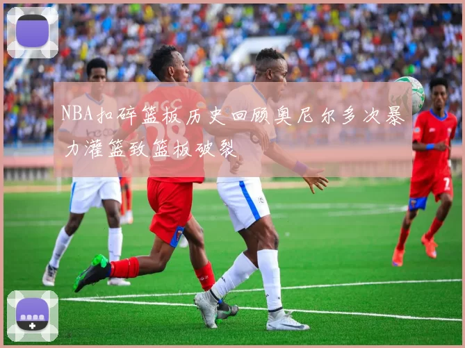 NBA扣碎篮板历史回顾奥尼尔多次暴力灌篮致篮板破裂