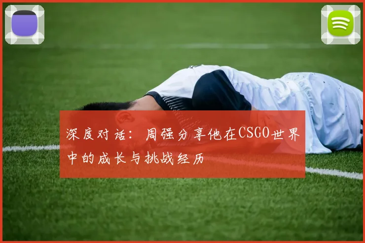 深度对话：周强分享他在CSGO世界中的成长与挑战经历