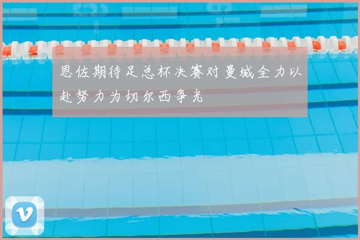 恩佐期待足总杯决赛对曼城全力以赴努力为切尔西争光